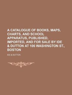 A catalogue of books, maps, charts, and school apparatus, published, imported, and for sale by Ide & Dutton at 106 Washington St., Boston Ide & Dutton 9781130331462 Books