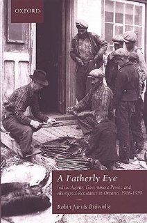 A Fatherly Eye: Indian Agents, Government Power, and Aboriginal Resistance in Ontario, 1918 1939 (Canadian Social History Series): Robin Brownlie: 9780195418910: Books