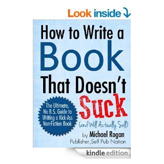 How to Write a Book That Doesn't Suck and Will Actually Sell The Ultimate, No B.S. Guide to Writing a Kick Ass Non Fiction Book eBook Michael Rogan Kindle Store