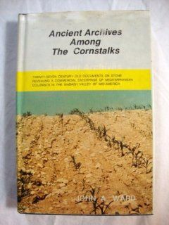 Ancient archives among the cornstalks: Twenty seven century old documents on stone revealing a commercial enterprise of Mediterranean colonists in the Wabash Valley of mid America: John A. Ward: Books
