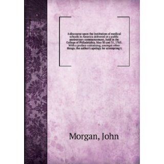 A discourse upon the institution of medical schools in America delivered at a public anniversary commencement, held in the College of Philadelphia, May 30 and 31, 1765. With a preface containing, amongst other things, the author's apology for attemptin