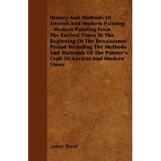 History And Methods Of Ancient And Modern Painting   Modern Painting From The Earliest Times To The Beginning Of The Renaissance Period Including ThePainter's Craft Of Ancient And Modern Times: James Ward: 9781445535159: Books
