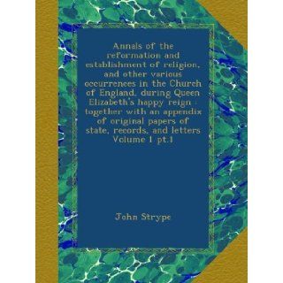 Annals of the reformation and establishment of religion, and other various occurrences in the Church of England, during Queen Elizabeth's happy reignof state, records, and letters Volume 1 pt.1: John Strype: Books