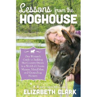 Lessons from the Hoghouse: A Woman's Guide to Following Her Country Dream in a World of Manure, Metal Men, and Groundhog Hunters: Elizabeth Clark: 9781939995018: Books
