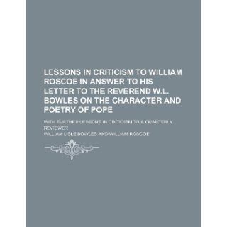 Lessons in Criticism to William Roscoe in Answer to His Letter to the Reverend W.L. Bowles on the Character and Poetry of Pope; With Further Lessons I: William Lisle Bowles: 9781235709777: Books