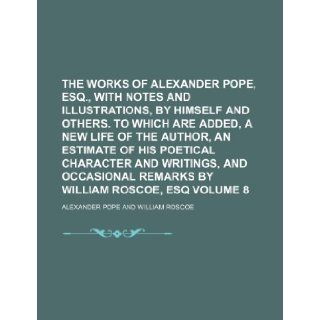 The works of Alexander Pope, esq., with notes and illustrations, by himself and others. To which are added, a new life of the author, an Estimate ofremarks by William Roscoe, esq Volume 8: Alexander Pope: 9781236315151: Books