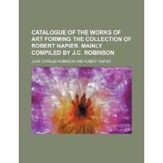 Catalogue of the Works of Art Forming the Collection of Robert Napier. Mainly Compiled by J.C. Robinson: John Charles Robinson: 9781235752476: Books