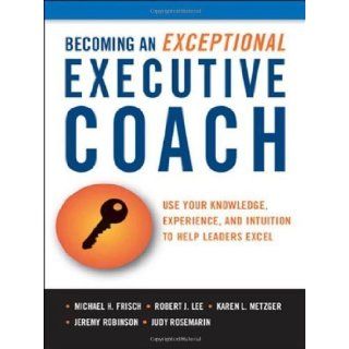 Becoming an Exceptional Executive Coach Use Your Knowledge, Experience, and Intuition to Help Leaders Excel unknown Edition by Michael H. Frisch, Robert J. Lee, Karen L. Metzger, Judy Ro (2011) Books