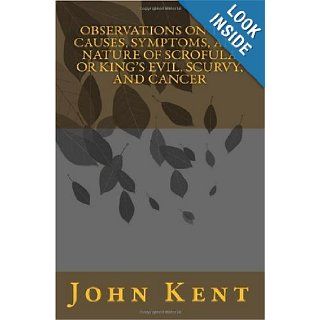 Observations on the Causes, Symptoms, and Nature of Scrofula or King's Evil, Scurvy, and Cancer: John Kent: 9781449928858: Books