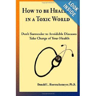 How to be Healthy in a Toxic World: Don't surrender to avoidable diseases   Take charge of your health: Donald Hoernschemeyer Ph.D.: 9781470086411: Books