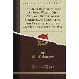 The Olive Branch of Peace and Good Will to Men Anti War History of the Brethren and Mennonites, the Peace People of the South, During the Civil War (Classic Reprint): S. F. Sanger: Books
