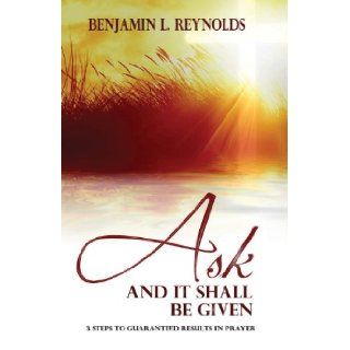 Ask and It Shall Be Given: 3 Steps to Guaranteed Results in Prayer: Benjamin L Reynolds: 9781482503975: Books