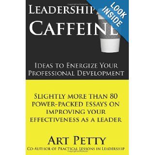 Leadership Caffeine Ideas to Energize Your Professional Development: Slightly More than 80 Power Packed Essays on Improving Your Effectiveness as a Leader: Art Petty: 9781456493875: Books